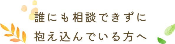 誰にも相談できずに抱え込んでいる方へ